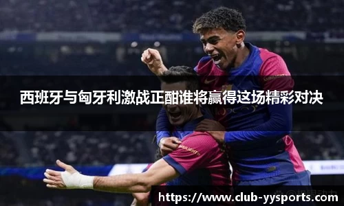 西班牙与匈牙利激战正酣谁将赢得这场精彩对决